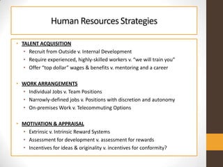 Human ResourcesStrategies
• TALENT ACQUISITION
• Recruit from Outside v. Internal Development
• Require experienced, highl...