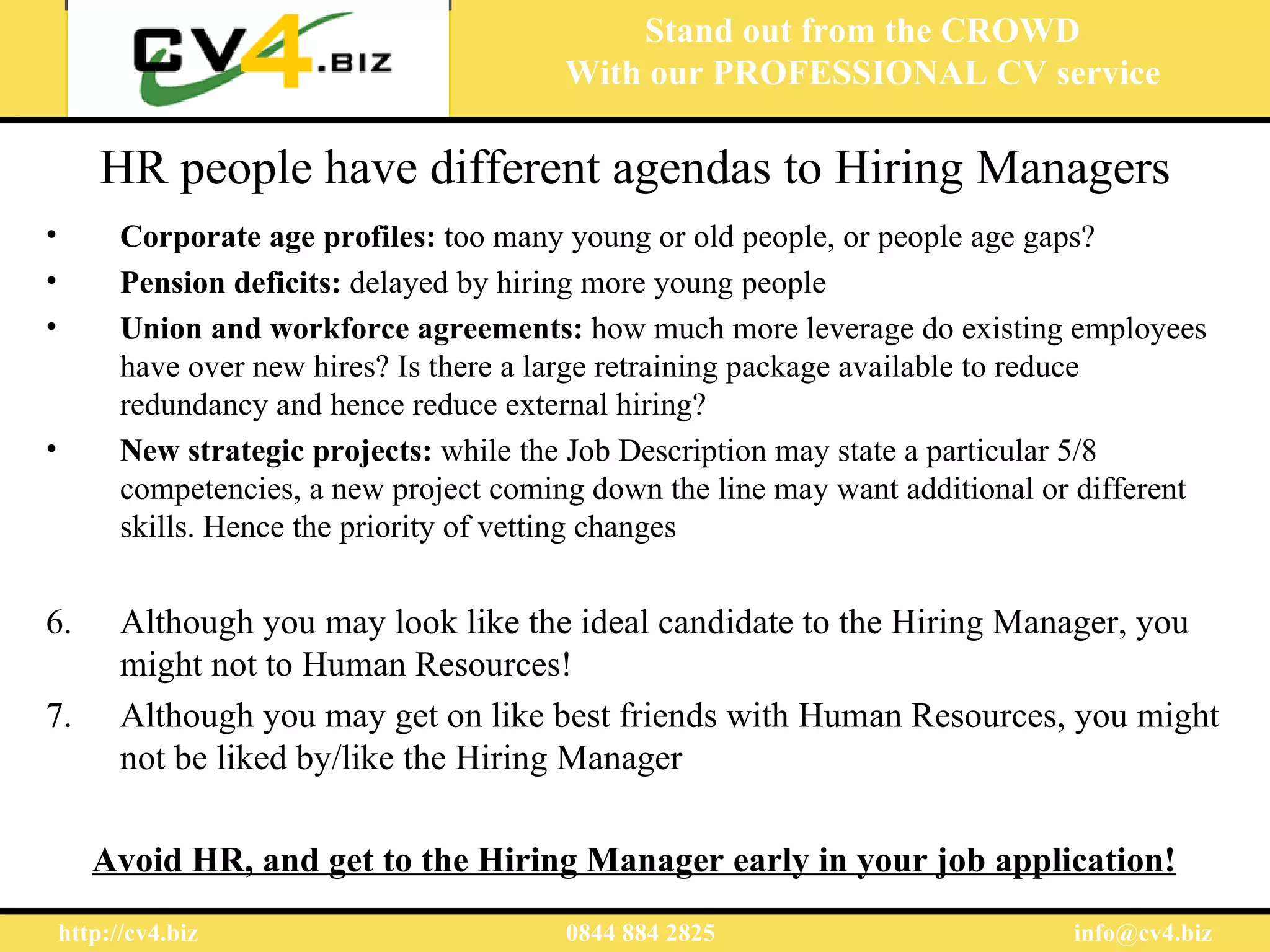 Stand out from the CROWD
                                           With our PROFESSIONAL CV service

        HR people have different agendas to Hiring Managers
•         Corporate age profiles: too many young or old people, or people age gaps?
•         Pension deficits: delayed by hiring more young people
•         Union and workforce agreements: how much more leverage do existing employees
          have over new hires? Is there a large retraining package available to reduce
          redundancy and hence reduce external hiring?
•         New strategic projects: while the Job Description may state a particular 5/8
          competencies, a new project coming down the line may want additional or different
          skills. Hence the priority of vetting changes


6.        Although you may look like the ideal candidate to the Hiring Manager, you
          might not to Human Resources!
7.        Although you may get on like best friends with Human Resources, you might
          not be liked by/like the Hiring Manager

       Avoid HR, and get to the Hiring Manager early in your job application!
    http://cv4.biz                         0844 884 2825                         info@cv4.biz
 