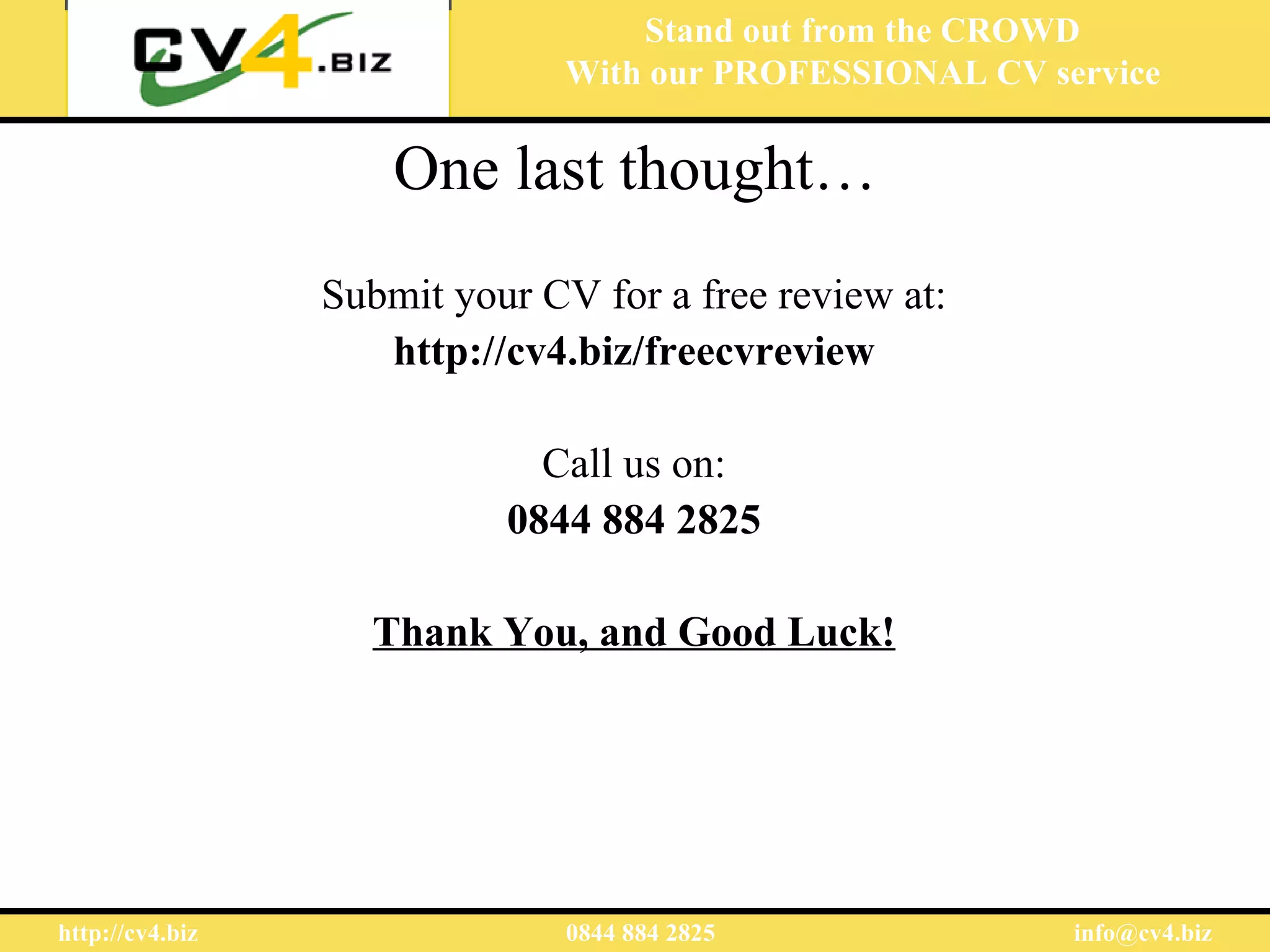 Stand out from the CROWD
                               With our PROFESSIONAL CV service

                     One last thought…
                 Submit your CV for a free review at:
                    http://cv4.biz/freecvreview

                             Call us on:
                           0844 884 2825

                   Thank You, and Good Luck!




http://cv4.biz                 0844 884 2825              info@cv4.biz
 