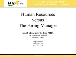 Stand out from the CROWD
                             With our PROFESSIONAL CV service




                  Human Resources
                       versus
                 The Hiring Manager
                  Ian R McAllister M.Eng MBA
                       UK Professional Recruiter
                         Principle, CV4.biz

                             http://cv4.biz
                             info@cv4.biz
                            0844 884 2825




http://cv4.biz               0844 884 2825              info@cv4.biz
 