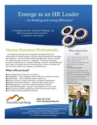 Emerge as an HR Leader
                         …by thinking and acting differently!


       A workshop on how “Systems Thinking” can
           shift your posture from reactivity –
                 to influence and impact.




Human Resources Professionals…                                                  What others have
…are frequently reacting to the complexities brought about by the                   said…
rollercoaster of constant change, as well as intense demands from managers   “Tom understands leaders and their
and employees. In conversations with HR professionals, there is a hunger     systems. He helps teams increase the
for a shift away from “reactor” to “influencer” This 2-hour workshop         clarity and grace of their
provides an introduction to “Systems Thinking,” and how understanding the    communications, and he helps leaders
basic nature of systems can have a dramatic effect on how you shape your     grow in their calm, balanced
role with more authenticity, integrity, and effectiveness.                   authority.”
                                                                             Workshop Participant
What will you learn?                                                         “Not only was the information very
                                                                             deep and relevant, but it was presented
!How Organizations Function as a System;                                     with humor and compassion, making it
!Triangulation – why it happens, what its effects are, and how to stop it;   easy for me to digest and apply. I can
!Responsibility – why it definitely matters whose it is;                     easily say that the session had a
                                                                             profound effect on me, both personally
!Herding, reactivity, quick fix mentality, and blame displacement;
                                                                             and professionally.
!Being a Non-Anxious Presence – and your effect on the system;               Workshop Participant
!Self-Management – and how to keep from getting “hooked;”
!Leading With Questions – taking a “coach approach” to your role;
!How Coaches and HR can help each other have maximum impact.
!The “Myth of the Stressful Environment.”




                                          (206) 367-1157
                                          www.soundcoaching.com


                   Tom Patterson is a Seattle-based ICF Credentialed Coach,
                            and author of the forthcoming e-book:
                     Panic Button: A Reference Guide for Making Quicker Sense
                               of 15 Common Leadership Challenges
 