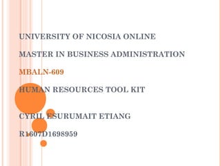 UNIVERSITY OF NICOSIA ONLINE
 
MASTER IN BUSINESS ADMINISTRATION
MBALN-609
HUMAN RESOURCES TOOL KIT
 
CYRIL ESURUMAIT ETIANG
 
R1607D1698959
 