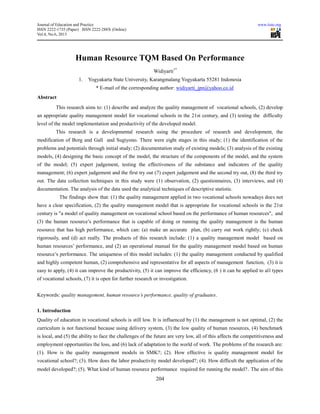 Journal of Education and Practice www.iiste.org
ISSN 2222-1735 (Paper) ISSN 2222-288X (Online)
Vol.4, No.6, 2013
204
Human Resource TQM Based On Performance
Widiyarti1*
1. Yogyakarta State University, Karangmalang Yogyakarta 55281 Indonesia
* E-mail of the corresponding author: widiyarti_jpn@yahoo.co.id
Abstract
This research aims to: (1) describe and analyze the quality management of vocational schools, (2) develop
an appropriate quality management model for vocational schools in the 21st century, and (3) testing the difficulty
level of the model implementation and productivity of the developed model.
This research is a developmental research using the procedure of research and development, the
modification of Borg and Gall and Sugiyono. There were eight stages in this study; (1) the identification of the
problems and potentials through initial study; (2) documentation study of existing models; (3) analysis of the existing
models, (4) designing the basic concept of the model, the structure of the components of the model, and the system
of the model; (5) expert judgement, testing the effectiveness of the substance and indicators of the quality
management; (6) expert judgement and the first try out (7) expert judgement and the second try out, (8) the third try
out. The data collection techniques in this study were (1) observation, (2) questionnaires, (3) interviews, and (4)
documentation. The analysis of the data used the analytical techniques of descriptive statistic.
The findings show that: (1) the quality management applied in two vocational schools nowadays does not
have a clear specification, (2) the quality management model that is appropriate for vocational schools in the 21st
century is "a model of quality management on vocational school based on the performance of human resources", and
(3) the human resource’s performance that is capable of doing or running the quality management is the human
resource that has high performance, which can: (a) make an accurate plan, (b) carry out work rightly; (c) check
rigorously, and (d) act really. The products of this research include: (1) a quality management model based on
human resources’ performance, and (2) an operational manual for the quality management model based on human
resource’s performance. The uniqueness of this model includes: (1) the quality management conducted by qualified
and highly competent human, (2) comprehensive and representative for all aspects of management function, (3) it is
easy to apply, (4) it can improve the productivity, (5) it can improve the efficiency, (6 ) it can be applied to all types
of vocational schools, (7) it is open for further research or investigation.
Keywords: quality management, human resource’s performance, quality of graduates.
1. Introduction
Quality of education in vocational schools is still low. It is influenced by (1) the management is not optimal, (2) the
curriculum is not functional because using delivery system, (3) the low quality of human resources, (4) benchmark
is local, and (5) the ability to face the challenges of the future are very low, all of this affects the competitiveness and
employment opportunities the loss, and (6) lack of adaptation to the world of work. The problems of the research are:
(1). How is the quality management models in SMK?; (2). How effective is quality management model for
vocational school?; (3). How does the labor productivity model developed?; (4). How difficult the application of the
model developed?; (5). What kind of human resource performance required for running the model?. The aim of this
 