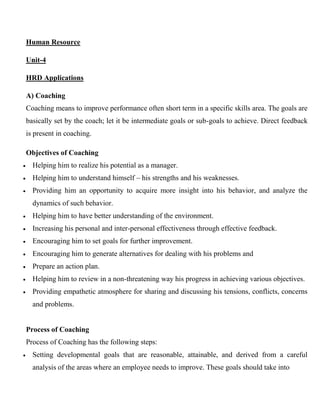 Human Resource
Unit-4
HRD Applications
A) Coaching
Coaching means to improve performance often short term in a specific skills area. The goals are
basically set by the coach; let it be intermediate goals or sub-goals to achieve. Direct feedback
is present in coaching.
Objectives of Coaching
 Helping him to realize his potential as a manager.
 Helping him to understand himself – his strengths and his weaknesses.
 Providing him an opportunity to acquire more insight into his behavior, and analyze the
dynamics of such behavior.
 Helping him to have better understanding of the environment.
 Increasing his personal and inter-personal effectiveness through effective feedback.
 Encouraging him to set goals for further improvement.
 Encouraging him to generate alternatives for dealing with his problems and
 Prepare an action plan.
 Helping him to review in a non-threatening way his progress in achieving various objectives.
 Providing empathetic atmosphere for sharing and discussing his tensions, conflicts, concerns
and problems.
Process of Coaching
Process of Coaching has the following steps:
 Setting developmental goals that are reasonable, attainable, and derived from a careful
analysis of the areas where an employee needs to improve. These goals should take into
 