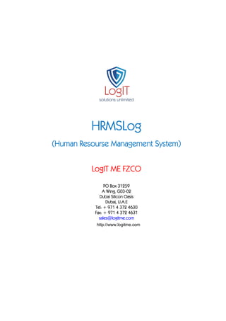 HRMSLog
Resourse
System)
(Human Resourse Management System)
LogIT ME FZCO
ogIT
PO Box 31259
G03A Wing, G03-02
Dubai Silicon Oasis
Dubai, U.A.E
Tel: + 971 4 372 4630
Fax: + 971 4 372 4631
sales@logitme.com
http://www.logitme.com

 