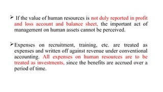  If the value of human resources is not duly reported in profit
and loss account and balance sheet, the important act of
management on human assets cannot be perceived.
Expenses on recruitment, training, etc. are treated as
expenses and written off against revenue under conventional
accounting. All expenses on human resources are to be
treated as investments, since the benefits are accrued over a
period of time.
 