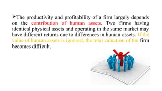 The productivity and profitability of a firm largely depends
on the contribution of human assets. Two firms having
identical physical assets and operating in the same market may
have different returns due to differences in human assets. If the
value of human assets is ignored, the total valuation of the firm
becomes difficult.
 