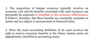 3. The acquisition of human resources typically involves an
economic cost and the benefits associated with such resources can
personally be expected to contribute to the economic effectiveness.
It follows, therefore, that these benefits are essentially economic in
nature and are subject to measurement in financial terms.
4. Since the usual accounting definition of an asset involves the
right to receive economic benefits in the future, human assets are
appropriately classified as accounting assets.
 