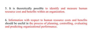 5. It is theoretically possible to identify and measure human
resource cost and benefits within an organization.
6. Information with respect to human resource costs and benefits
should be useful in the process of planning, controlling, evaluating
and predicting organizational performance.
 