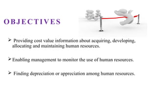 OBJECTIVES
 Providing cost value information about acquiring, developing,
allocating and maintaining human resources.
Enabling management to monitor the use of human resources.
 Finding depreciation or appreciation among human resources.
 