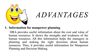 ADVANTAGES
1. Information for manpower planning
HRA provides useful information about the cost and value of
human resources. It shows the strengths and weakness of the
human resources. All this information helps the managers in
planning and making the right decisions about human
resources. Thus, it provides useful information for Manpower
Planning and Decision Making.
 