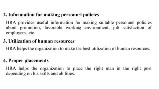 2. Information for making personnel policies
HRA provides useful information for making suitable personnel policies
about promotion, favorable working environment, job satisfaction of
employees, etc.
3. Utilization of human resources
HRA helps the organization to make the best utilization of human resources.
4. Proper placements
HRA helps the organization to place the right man in the right post
depending on his skills and abilities.
 