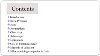 Contents
Introduction
Basic Premises
Need
Assumptions
Objectives
Advantages
Limitations
Cost of human resource
Methods of valuation
HRA practicing companies in India
 