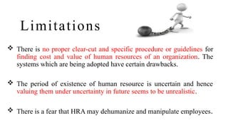 Limitations
 There is no proper clear-cut and specific procedure or guidelines for
finding cost and value of human resources of an organization. The
systems which are being adopted have certain drawbacks.
 The period of existence of human resource is uncertain and hence
valuing them under uncertainty in future seems to be unrealistic.
 There is a fear that HRA may dehumanize and manipulate employees.
 