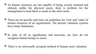  As human resources are not capable of being owned, retained and
utilized, unlike the physical assets, there is problem for the
management to treat them as assets in the strict sense.
 There are no specific and clear cut guidelines for 'cost' and 'value' of
human resources of an organization. The present valuation systems
have many limitations.
 In spite of all its significance and necessity, tax laws do not
recognize human beings as assets.
 There is no universally accepted method of human asset valuation.
 