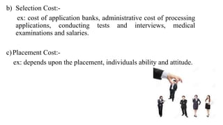 b) Selection Cost:-
ex: cost of application banks, administrative cost of processing
applications, conducting tests and interviews, medical
examinations and salaries.
c)Placement Cost:-
ex: depends upon the placement, individuals ability and attitude.
 