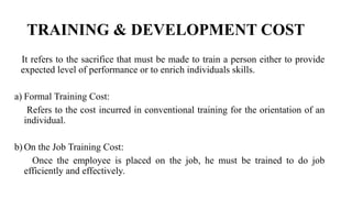 TRAINING & DEVELOPMENT COST
It refers to the sacrifice that must be made to train a person either to provide
expected level of performance or to enrich individuals skills.
a) Formal Training Cost:
Refers to the cost incurred in conventional training for the orientation of an
individual.
b) On the Job Training Cost:
Once the employee is placed on the job, he must be trained to do job
efficiently and effectively.
 