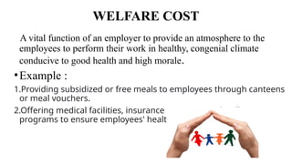 WELFARE COST
A vital function of an employer to provide an atmosphere to the
employees to perform their work in healthy, congenial climate
conducive to good health and high morale.
•Example :
1.Providing subsidized or free meals to employees through canteens
or meal vouchers.
2.Offering medical facilities, insurance coverage, and wellness
programs to ensure employees' health and well-being.
 