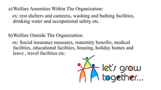 a)Welfare Amenities Within The Organization:
ex: rest shelters and canteens, washing and bathing facilities,
drinking water and occupational safety etc.
b)Welfare Outside The Organization:
ex: Social insurance measures, maternity benefits, medical
facilities, educational facilities, housing, holiday homes and
leave , travel facilities etc.
 