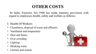 OTHER COSTS
In India, Factories Act 1948 has made statutory provisions with
regard to employees health, safety and welfare as follows:
I. Health Of Workers:
• Cleanliness, disposal of waste and effluents
• Ventilation and temperature
• Dust and fumes
• Over crowding
• Lighting
• Drinking water
• Latrines and urinals
 