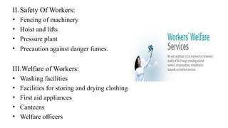 II.Safety Of Workers:
• Fencing of machinery
• Hoist and lifts
• Pressure plant
• Precaution against danger fumes.
III.Welfare of Workers:
• Washing facilities
• Facilities for storing and drying clothing
• First aid appliances
• Canteens
• Welfare officers
 