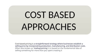 COST BASED
APPROACHES
Cost-based pricing is a straightforward strategy where businesses establish a
selling price by incorporating production, manufacturing, and distribution costs.
Often also known as 'markup pricing' it is based on the fundamental idea of
selling something for more than you spent creating it
 