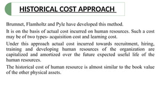HISTORICAL COST APPROACH
Brumnet, Flamholtz and Pyle have developed this method.
It is on the basis of actual cost incurred on human resources. Such a cost
may be of two types- acquisition cost and learning cost.
Under this approach actual cost incurred towards recruitment, hiring,
training and developing human resources of the organization are
capitalized and amortized over the future expected useful life of the
human resources.
The historical cost of human resource is almost similar to the book value
of the other physical assets.
 