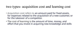 two types- acquisition cost and learning cost
• Acquisition cost refers to an amount paid for fixed assets,
for expenses related to the acquisition of a new customer, or
for the takeover of a competitor.
• The cost of learning is the amount of time, money, and
effort that you invest in acquiring new knowledge and skills
 