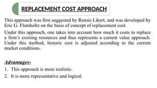 This approach was first suggested by Rensis Likert, and was developed by
Eric G. Flamholtz on the basis of concept of replacement cost.
Under this approach, one takes into account how much it costs to replace
a firm’s existing resources and thus represents a current value approach.
Under this method, historic cost is adjusted according to the current
market conditions.
Advantages-
1. This approach is more realistic.
2. It is more representative and logical.
REPLACEMENT COST APPROACH
 