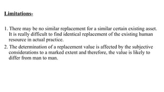 Limitations-
1. There may be no similar replacement for a similar certain existing asset.
It is really difficult to find identical replacement of the existing human
resource in actual practice.
2. The determination of a replacement value is affected by the subjective
considerations to a marked extent and therefore, the value is likely to
differ from man to man.
 