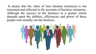 It means that the value of men (human resources) is not
measured and reflected in the accounts of business enterprise.
Although the success of the business to a greater extent
depends upon the abilities, efficiencies and power of these
people who actually run the business.
 