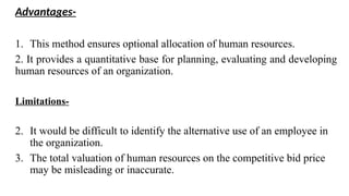 Advantages-
1. This method ensures optional allocation of human resources.
2. It provides a quantitative base for planning, evaluating and developing
human resources of an organization.
Limitations-
2. It would be difficult to identify the alternative use of an employee in
the organization.
3. The total valuation of human resources on the competitive bid price
may be misleading or inaccurate.
 