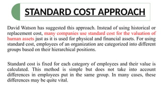STANDARD COST APPROACH
David Watson has suggested this approach. Instead of using historical or
replacement cost, many companies use standard cost for the valuation of
human assets just as it is used for physical and financial assets. For using
standard cost, employees of an organization are categorized into different
groups based on their hierarchical positions.
Standard cost is fixed for each category of employees and their value is
calculated. This method is simple but does not take into account
differences in employees put in the same group. In many cases, these
differences may be quite vital.
 