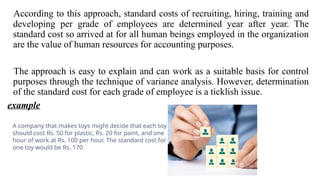 According to this approach, standard costs of recruiting, hiring, training and
developing per grade of employees are determined year after year. The
standard cost so arrived at for all human beings employed in the organization
are the value of human resources for accounting purposes.
The approach is easy to explain and can work as a suitable basis for control
purposes through the technique of variance analysis. However, determination
of the standard cost for each grade of employee is a ticklish issue.
example
A company that makes toys might decide that each toy
should cost Rs. 50 for plastic, Rs. 20 for paint, and one
hour of work at Rs. 100 per hour. The standard cost for
one toy would be Rs. 170
 