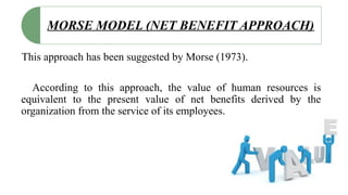MORSE MODEL (NET BENEFIT APPROACH)
This approach has been suggested by Morse (1973).
According to this approach, the value of human resources is
equivalent to the present value of net benefits derived by the
organization from the service of its employees.
 