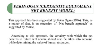 PEKIN OGAN (CERTAINITY EQUIVALENT
NET BENEFIT MODEL)
This approach has been suggested by Pekin Ogan (1976). This, as
a matter of fact, is an extension of “Net benefit approach” as
suggested by Morse.
According to this approach, the certainty with which the net
benefits in future will accrue should also be taken into account,
while determining the value of human resources.
 