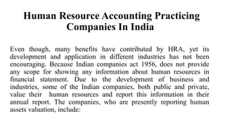 Human Resource Accounting Practicing
Companies In India
Even though, many benefits have contributed by HRA, yet its
development and application in different industries has not been
encouraging. Because Indian companies act 1956, does not provide
any scope for showing any information about human resources in
financial statement. Due to the development of business and
industries, some of the Indian companies, both public and private,
value their human resources and report this information in their
annual report. The companies, who are presently reporting human
assets valuation, include:
 