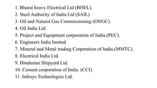 1. Bharat heavy Electrical Ltd (BHEL).
2. Steel Authority of India Ltd (SAIL)
3. Oil and Natural Gas Commissioning (ONGC)
4. Oil India Ltd
5. Project and Equipment corporation of India.(PEC).
6. Engineers India limited
7. Mineral and Metal trading Corporation of India.(MMTC).
8. Electrical India Ltd.
9. Hindustan Shipyard Ltd.
10. Cement corporation of India. (CCI).
11. Infosys Technologies Ltd.
 