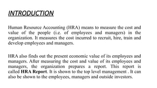 INTRODUCTION
Human Resource Accounting (HRA) means to measure the cost and
value of the people (i.e. of employees and managers) in the
organization. It measures the cost incurred to recruit, hire, train and
develop employees and managers.
HRA also finds out the present economic value of its employees and
managers. After measuring the cost and value of its employees and
managers, the organization prepares a report. This report is
called HRA Report. It is shown to the top level management . It can
also be shown to the employees, managers and outside investors.
 