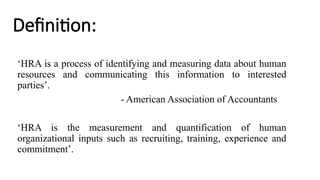 Definition:
‘HRA is a process of identifying and measuring data about human
resources and communicating this information to interested
parties’.
- American Association of Accountants
‘HRA is the measurement and quantification of human
organizational inputs such as recruiting, training, experience and
commitment’.
 