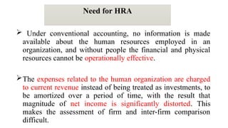 Need for HRA
 Under conventional accounting, no information is made
available about the human resources employed in an
organization, and without people the financial and physical
resources cannot be operationally effective.
The expenses related to the human organization are charged
to current revenue instead of being treated as investments, to
be amortized over a period of time, with the result that
magnitude of net income is significantly distorted. This
makes the assessment of firm and inter-firm comparison
difficult.
 