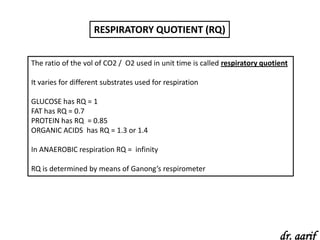 RESPIRATORY QUOTIENT (RQ)


The ratio of the vol of CO2 / O2 used in unit time is called respiratory quotient

It varies for different substrates used for respiration

GLUCOSE has RQ = 1
FAT has RQ = 0.7
PROTEIN has RQ = 0.85
ORGANIC ACIDS has RQ = 1.3 or 1.4

In ANAEROBIC respiration RQ = infinity

RQ is determined by means of Ganong’s respirometer




                                                                              dr. aarif
 