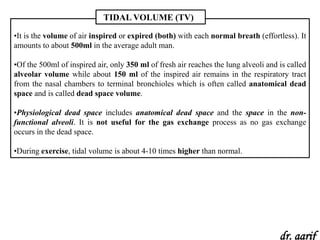 TIDAL VOLUME (TV)

•It is the volume of air inspired or expired (both) with each normal breath (effortless). It
amounts to about 500ml in the average adult man.

•Of the 500ml of inspired air, only 350 ml of fresh air reaches the lung alveoli and is called
alveolar volume while about 150 ml of the inspired air remains in the respiratory tract
from the nasal chambers to terminal bronchioles which is often called anatomical dead
space and is called dead space volume.

•Physiological dead space includes anatomical dead space and the space in the non-
functional alveoli. It is not useful for the gas exchange process as no gas exchange
occurs in the dead space.

•During exercise, tidal volume is about 4-10 times higher than normal.




                                                                                     dr. aarif
 