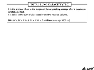 TOTAL LUNG CAPACITY (TLC)
It is the amount of air in the lungs and the respiratory passage after a maximum
inhalation effort.
It is equal to the sum of vital capacity and the residual volume.

TLC= VC + RV = 3.5 – 4.5 L + 1.5 L = 5 – 6 litres (Average 5800 ml)




                                                                            dr. aarif
 
