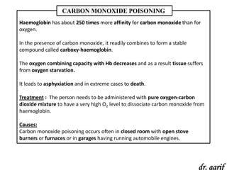 CARBON MONOXIDE POISONING
Haemoglobin has about 250 times more affinity for carbon monoxide than for
oxygen.

In the presence of carbon monoxide, it readily combines to form a stable
compound called carboxy-haemoglobin.

The oxygen combining capacity with Hb decreases and as a result tissue suffers
from oxygen starvation.

It leads to asphyxiation and in extreme cases to death.

Treatment : The person needs to be administered with pure oxygen-carbon
dioxide mixture to have a very high O2 level to dissociate carbon monoxide from
haemoglobin.

Causes:
Carbon monoxide poisoning occurs often in closed room with open stove
burners or furnaces or in garages having running automobile engines.




                                                                            dr. aarif
 