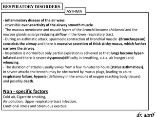 RESPIRATORY DISORDERS
                                          ASTHMA

- inflammatory disease of the air ways
- reversible over-reactivity of the airway smooth muscle.
- The mucous membrane and muscle layers of the bronchi become thickened and the
mucous glands enlarge reducing airflow in the lower respiratory tract.
- During an asthmatic attack, spasmodic contraction of bronchial muscle -(Bronchospasm)
constricts the airway and there is excessive secretion of thick sticky mucus, which further
narrows the airway.
- Inspiration is normal but only partial expiration is achieved so that lungs become hyper-
inflated and there is severe dyspnoea(difficulty in breathing, a.k.a. air hunger) and
wheezing.
- The duration of attacks usually varies from a few minutes to hours (status asthmaticus).
In severe attacks the bronchi may be obstructed by mucus plugs, leading to acute
respiratory failure, hypoxia (deficiency in the amount of oxygen reaching body tissues)
and possibly death.

Non - specific factors
Cold air, Cigarette smoking,
Air pollution, Upper respiratory tract infection,
Emotional stress and Strenuous exercise.

                                                                                    dr. aarif
 