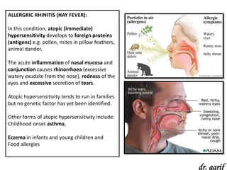 ALLERGRIC RHINITIS (HAY FEVER):

In this condition, atopic (immediate)
hypersensitivity develops to foreign proteins
(antigens) e.g. pollen, mites in pillow feathers,
animal dander.

The acute inflammation of nasal mucosa and
conjunction causes rhinorrhoea (excessive
watery exudate from the nose), redness of the
eyes and excessive secretion of tears.

Atopic hypersensitivity tends to run in families
but no genetic factor has yet been identified.

Other forms of atopic hypersensitivity include:
Childhood onset asthma,

Eczema in infants and young children and
Food allergies



                                                    dr. aarif
 