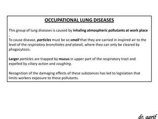 OCCUPATIONAL LUNG DISEASES
This group of lung diseases is caused by inhaling atmospheric pollutants at work place
.
To cause disease, particles must be so small that they are carried in inspired air to the
level of the respiratory bronchioles and alveoli, where they can only be cleared by
phagocytosis.

Larger particles are trapped by mucus in upper part of the respiratory tract and
expelled by ciliary action and coughing.

Recognition of the damaging effects of these substances has led to legislation that
limits workers exposure to these pollutants.




                                                                                   dr. aarif
 
