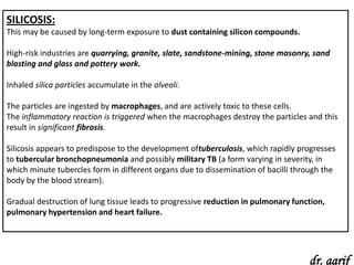 SILICOSIS:
This may be caused by long-term exposure to dust containing silicon compounds.

High-risk industries are quarrying, granite, slate, sandstone-mining, stone masonry, sand
blasting and glass and pottery work.

Inhaled silica particles accumulate in the alveoli.

The particles are ingested by macrophages, and are actively toxic to these cells.
The inflammatory reaction is triggered when the macrophages destroy the particles and this
result in significant fibrosis.

Silicosis appears to predispose to the development oftuberculosis, which rapidly progresses
to tubercular bronchopneumonia and possibly military TB (a form varying in severity, in
which minute tubercles form in different organs due to dissemination of bacilli through the
body by the blood stream).

Gradual destruction of lung tissue leads to progressive reduction in pulmonary function,
pulmonary hypertension and heart failure.




                                                                                   dr. aarif
 
