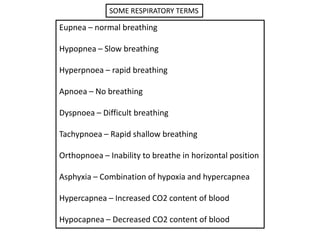 SOME RESPIRATORY TERMS

Eupnea – normal breathing

Hypopnea – Slow breathing

Hyperpnoea – rapid breathing

Apnoea – No breathing

Dyspnoea – Difficult breathing

Tachypnoea – Rapid shallow breathing

Orthopnoea – Inability to breathe in horizontal position

Asphyxia – Combination of hypoxia and hypercapnea

Hypercapnea – Increased CO2 content of blood

Hypocapnea – Decreased CO2 content of blood
 